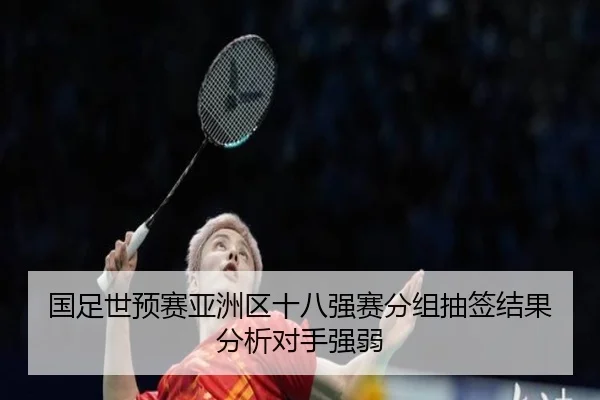 国足世预赛亚洲区十八强赛分组抽签结果分析对手强弱